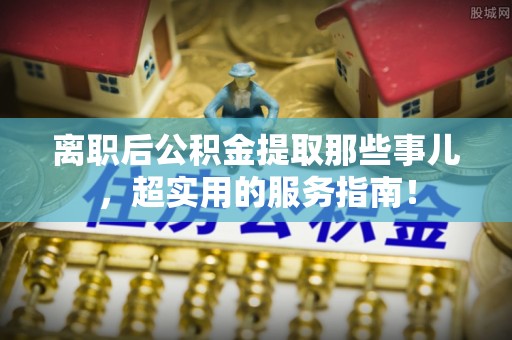 大洼离职后公积金提取那些事儿，超实用的服务指南！